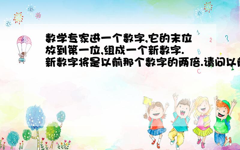 数学专家进一个数字,它的末位放到第一位,组成一个新数字.新数字将是以前那个数字的两倍.请问以前的数字式多少