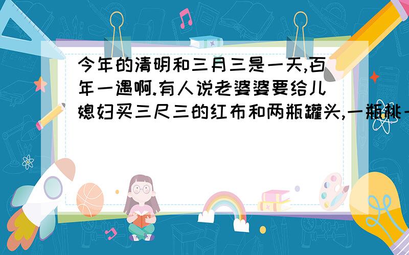 今年的清明和三月三是一天,百年一遇啊.有人说老婆婆要给儿媳妇买三尺三的红布和两瓶罐头,一瓶桃一瓶苹