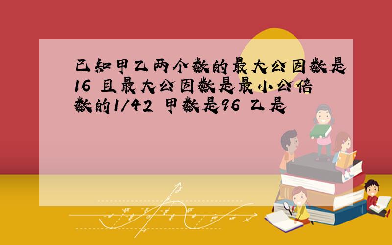 已知甲乙两个数的最大公因数是16 且最大公因数是最小公倍数的1/42 甲数是96 乙是