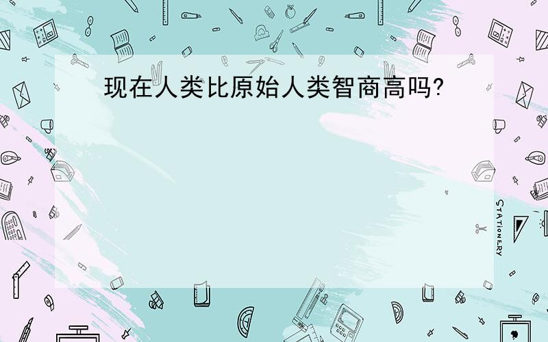 现在人类比原始人类智商高吗?