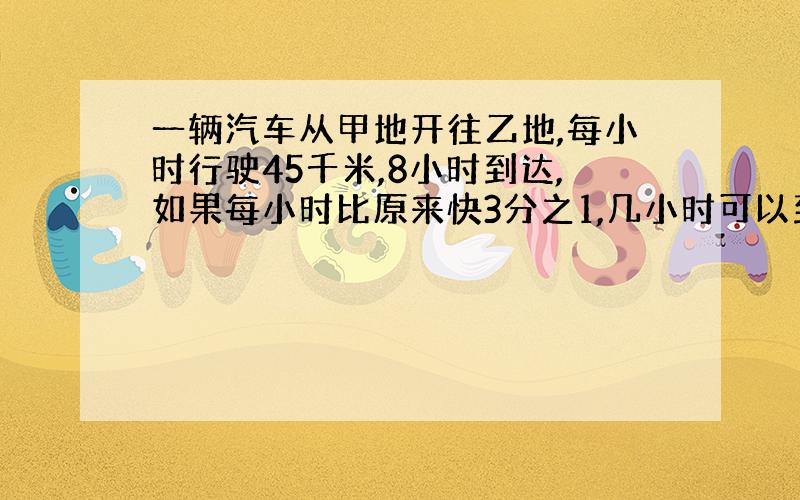 一辆汽车从甲地开往乙地,每小时行驶45千米,8小时到达,如果每小时比原来快3分之1,几小时可以到达?