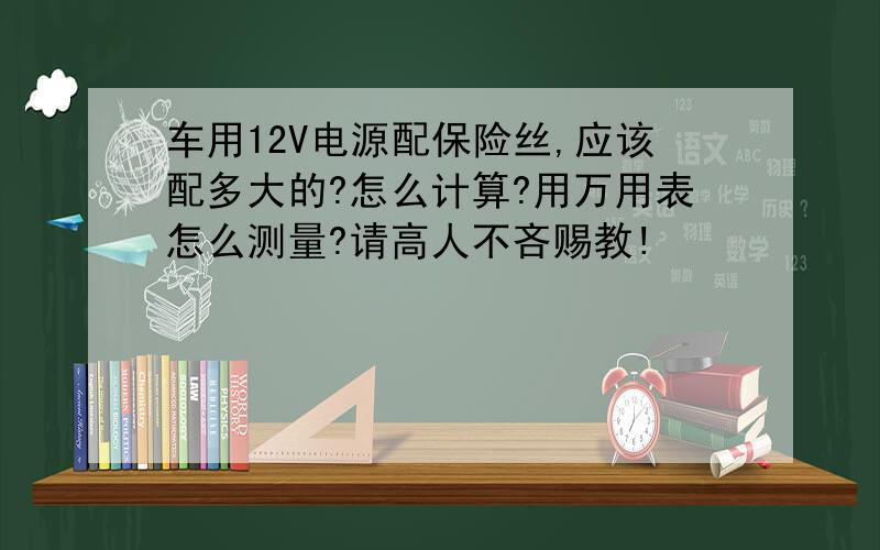 车用12V电源配保险丝,应该配多大的?怎么计算?用万用表怎么测量?请高人不吝赐教!