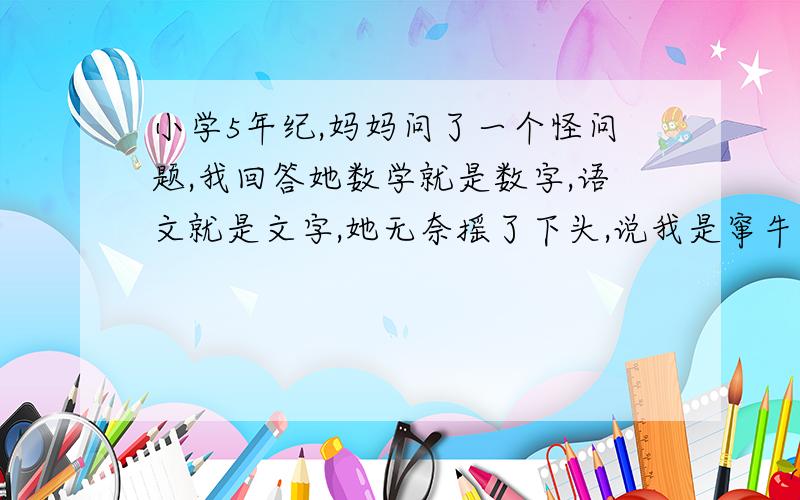 小学5年纪,妈妈问了一个怪问题,我回答她数学就是数字,语文就是文字,她无奈摇了下头,说我是窜牛角尖的回答,求哥哥姐姐们还