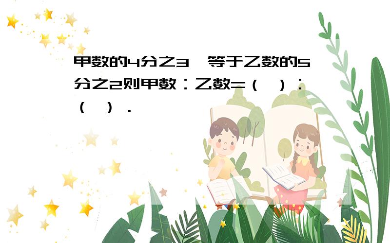 甲数的4分之3,等于乙数的5分之2则甲数：乙数=（ ）：（ ） .