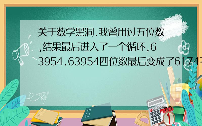 关于数学黑洞.我曾用过五位数,结果最后进入了一个循环,63954.63954四位数最后变成了6174不必再用例子了,我只