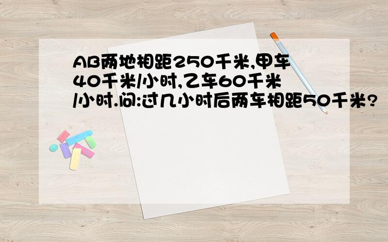 AB两地相距250千米,甲车40千米/小时,乙车60千米/小时.问:过几小时后两车相距50千米?