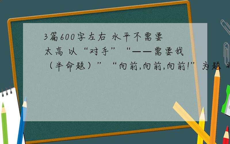 3篇600字左右 水平不需要太高 以“对手”“——需要我（半命题）”“向前,向前,向前!”为题 非常急!