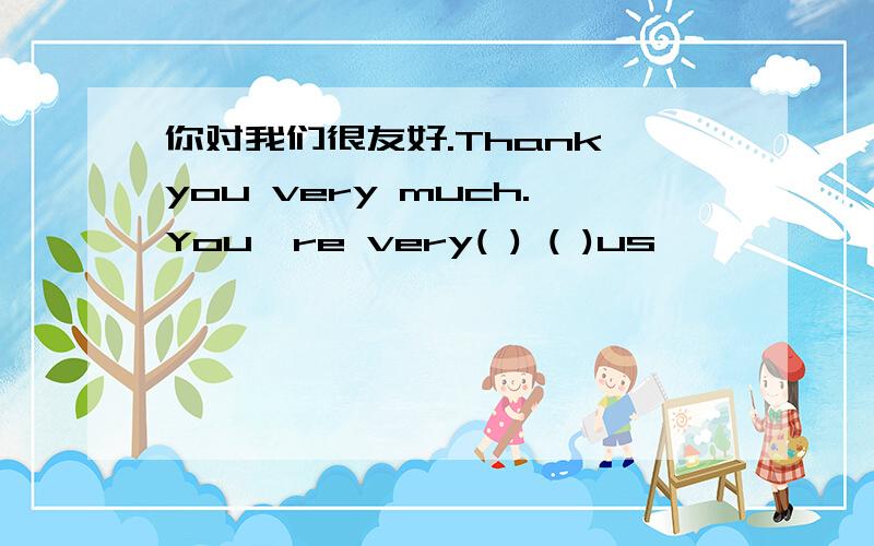 你对我们很友好.Thank you very much.You're very( ) ( )us