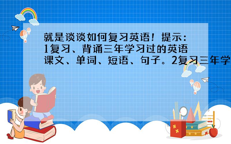 就是谈谈如何复习英语！提示：1复习、背诵三年学习过的英语课文、单词、短语、句子。2复习三年学习的语法，例如，时态，语态的