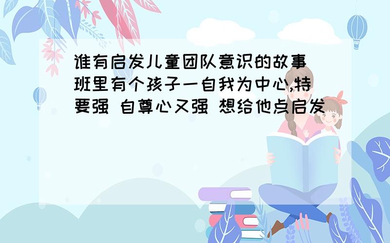 谁有启发儿童团队意识的故事 班里有个孩子一自我为中心,特要强 自尊心又强 想给他点启发