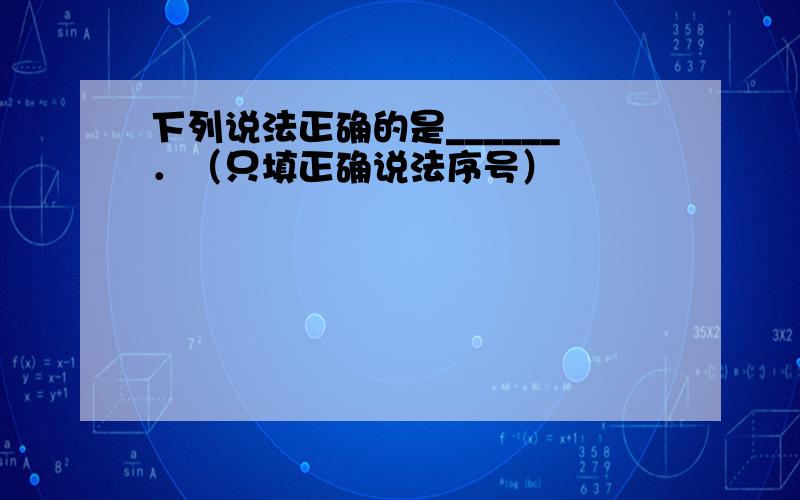 下列说法正确的是______．（只填正确说法序号）