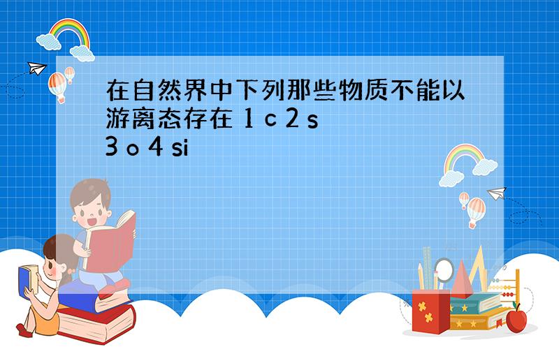 在自然界中下列那些物质不能以游离态存在 1 c 2 s 3 o 4 si