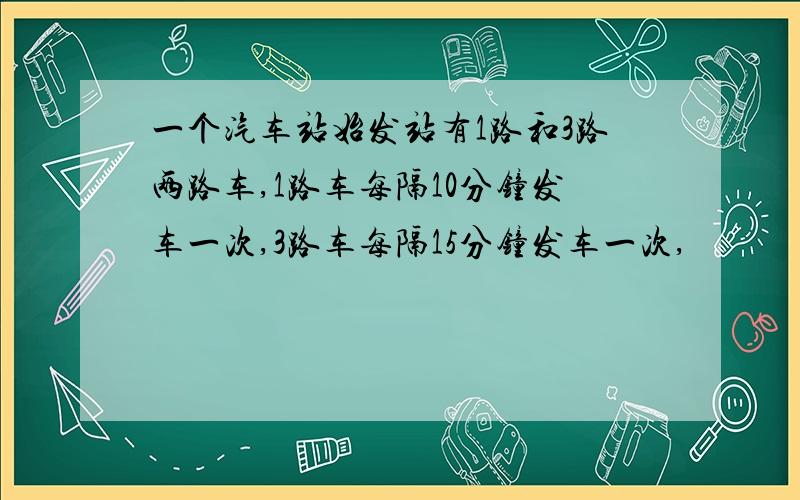 一个汽车站始发站有1路和3路两路车,1路车每隔10分钟发车一次,3路车每隔15分钟发车一次,