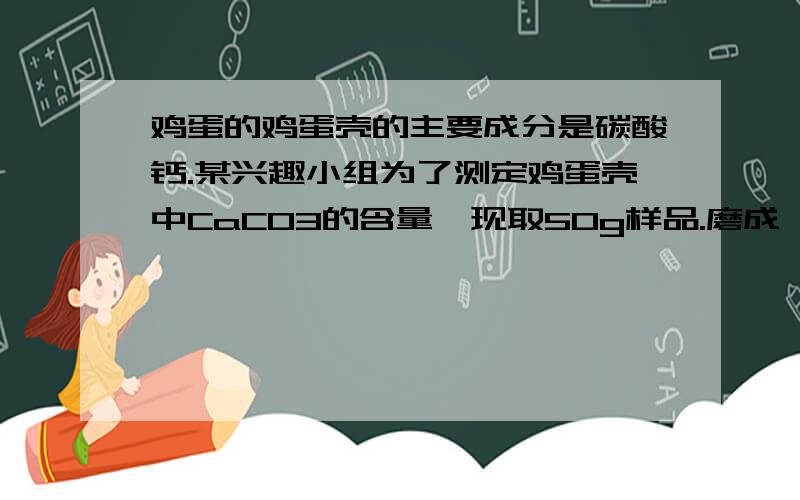 鸡蛋的鸡蛋壳的主要成分是碳酸钙.某兴趣小组为了测定鸡蛋壳中CaCO3的含量,现取50g样品.磨成