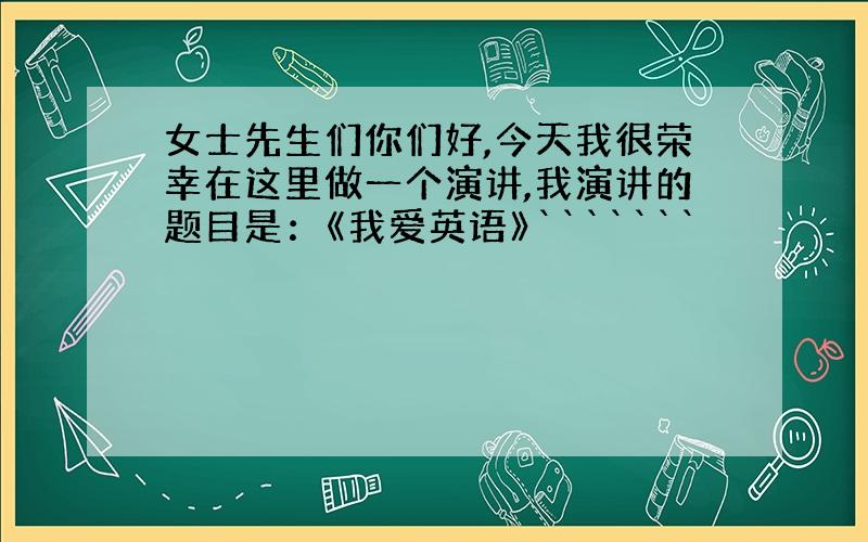 女士先生们你们好,今天我很荣幸在这里做一个演讲,我演讲的题目是：《我爱英语》```````