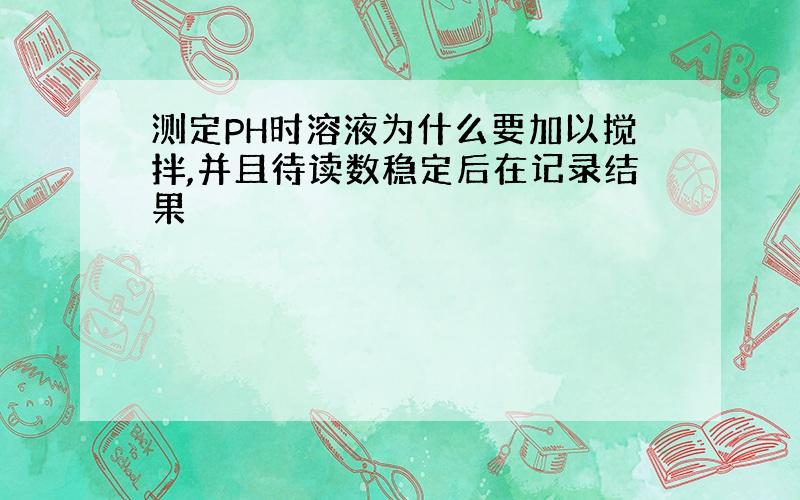 测定PH时溶液为什么要加以搅拌,并且待读数稳定后在记录结果