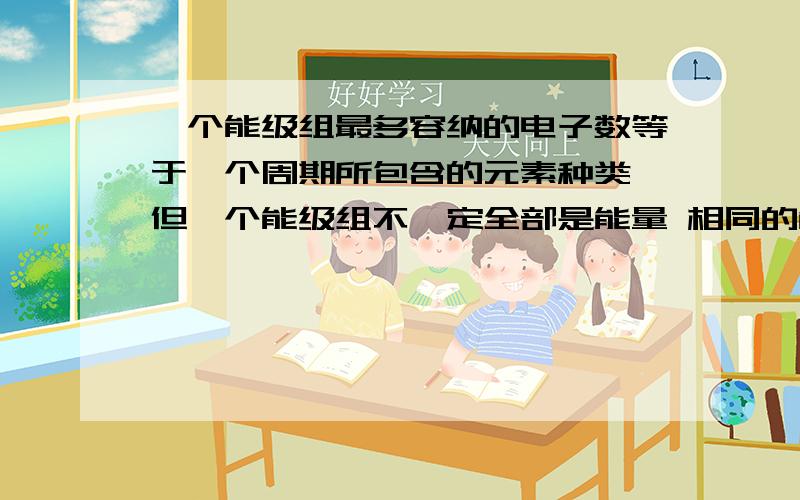 一个能级组最多容纳的电子数等于一个周期所包含的元素种类,但一个能级组不一定全部是能量 相同的能级,而是能量相近的能级.