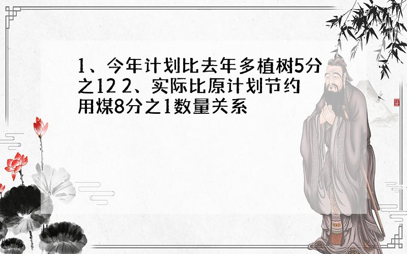 1、今年计划比去年多植树5分之12 2、实际比原计划节约用煤8分之1数量关系