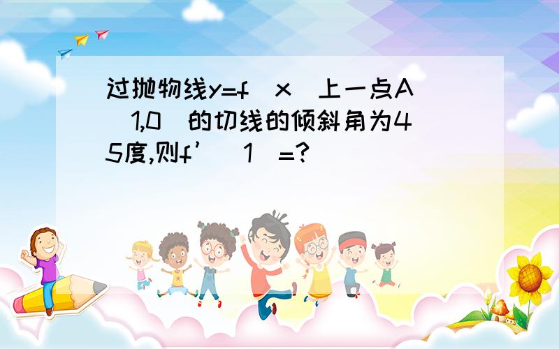 过抛物线y=f（x)上一点A（1,0）的切线的倾斜角为45度,则f’（1）=?