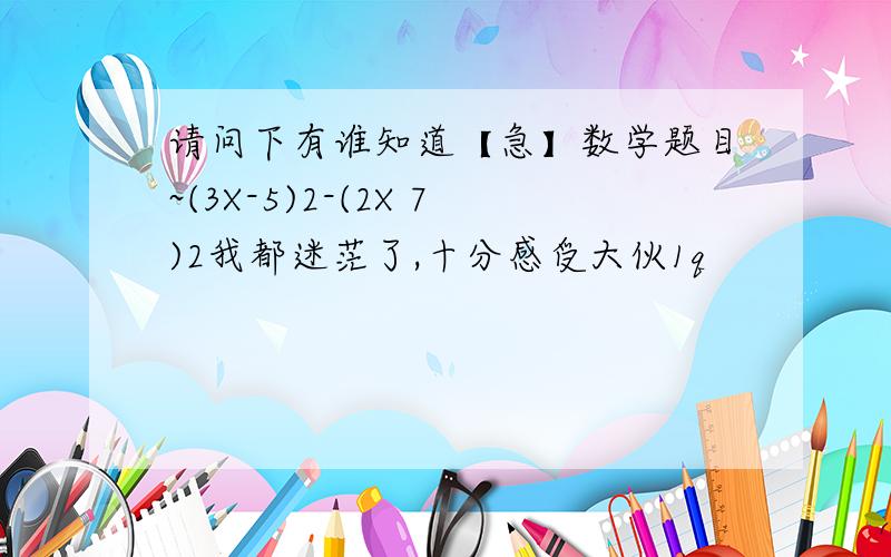 请问下有谁知道【急】数学题目~(3X-5)2-(2X 7)2我都迷茫了,十分感受大伙1q