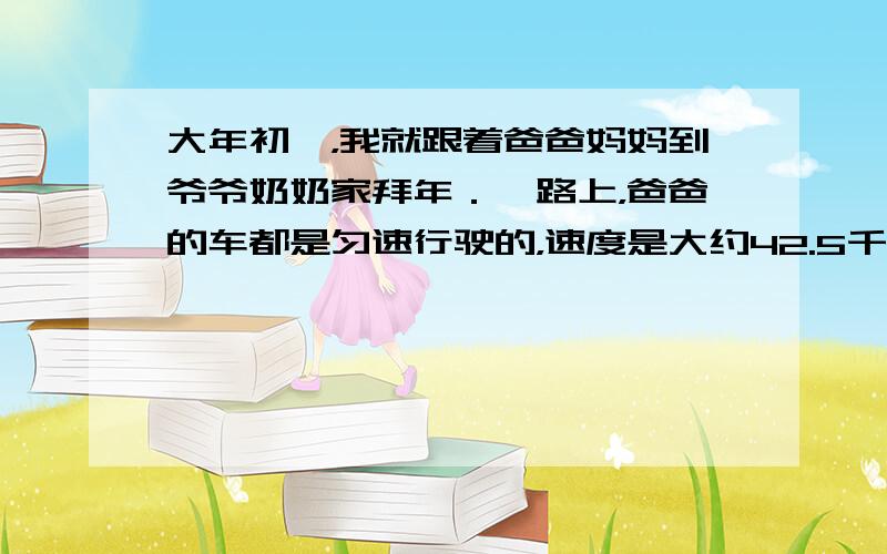 大年初一，我就跟着爸爸妈妈到爷爷奶奶家拜年．一路上，爸爸的车都是匀速行驶的，速度是大约42.5千米/时，早上7点出发，到