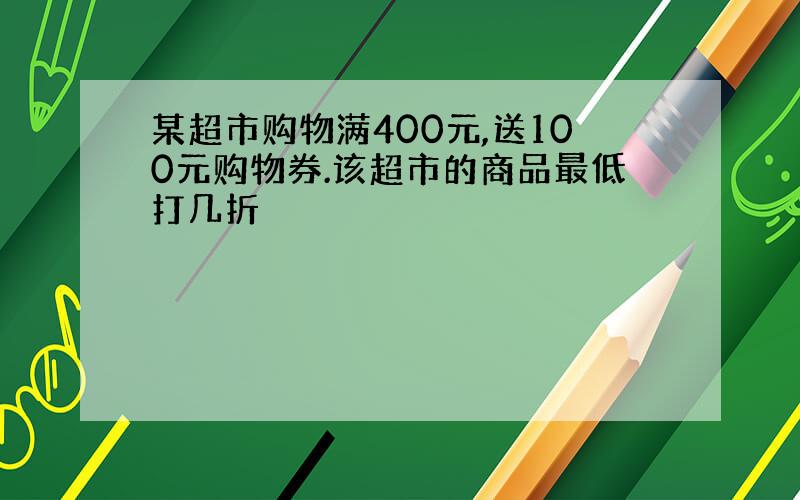 某超市购物满400元,送100元购物券.该超市的商品最低打几折