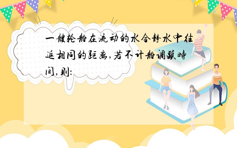 一艘轮船在流动的水合静水中往返相同的距离,若不计船调头时间,则：