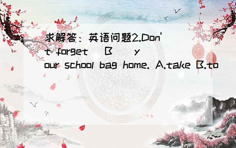 求解答：英语问题2.Don't forget _B__your school bag home. A.take B.to