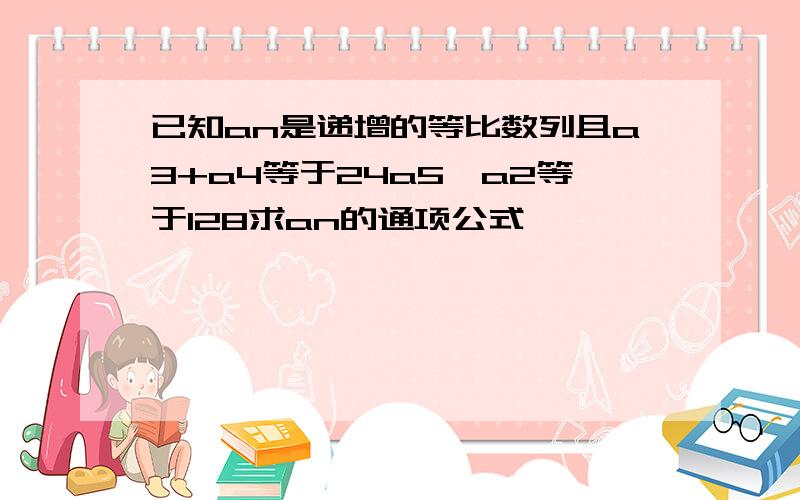 已知an是递增的等比数列且a3+a4等于24a5*a2等于128求an的通项公式