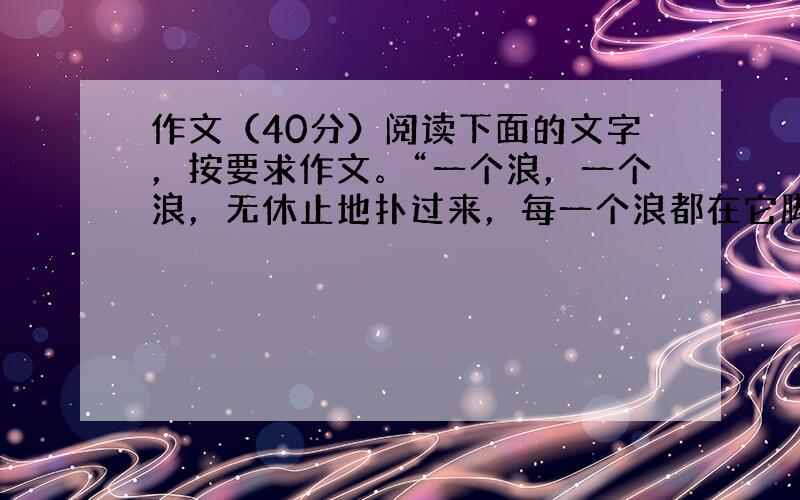 作文（40分）阅读下面的文字，按要求作文。“一个浪，一个浪，无休止地扑过来，每一个浪都在它脚下，被打成碎沫、散开……它的