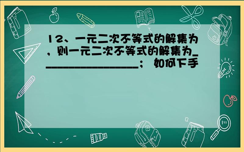 12、一元二次不等式的解集为，则一元二次不等式的解集为_________________； 如何下手