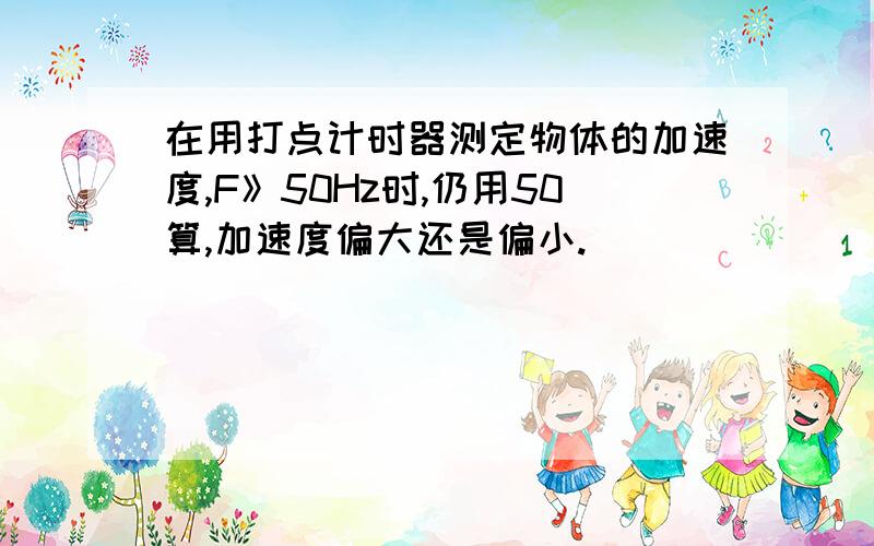 在用打点计时器测定物体的加速度,F》50Hz时,仍用50算,加速度偏大还是偏小.