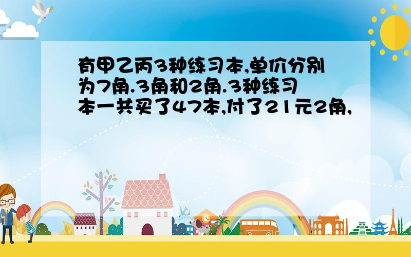 有甲乙丙3种练习本,单价分别为7角.3角和2角.3种练习本一共买了47本,付了21元2角,