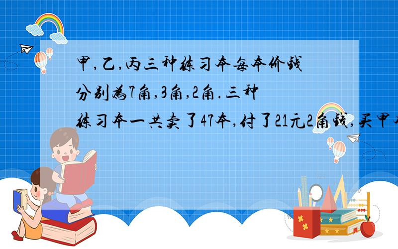 甲,乙,丙三种练习本每本价钱分别为7角,3角,2角.三种练习本一共卖了47本,付了21元2角钱,买甲本是丙本的2