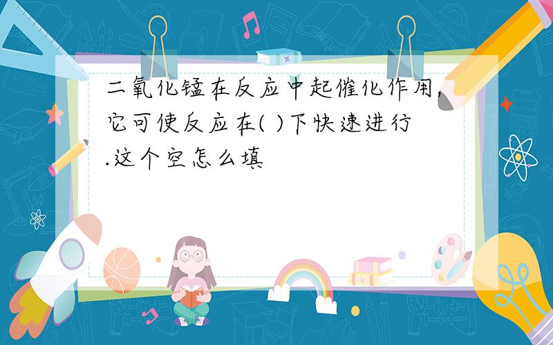 二氧化锰在反应中起催化作用,它可使反应在( )下快速进行.这个空怎么填