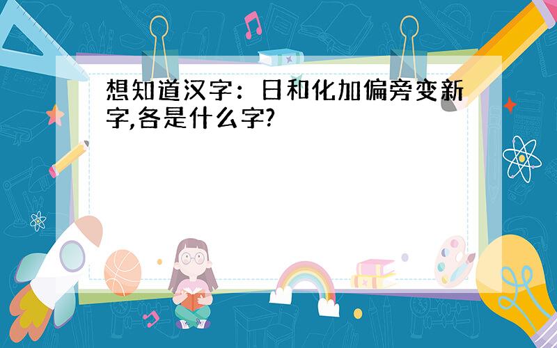 想知道汉字：日和化加偏旁变新字,各是什么字?