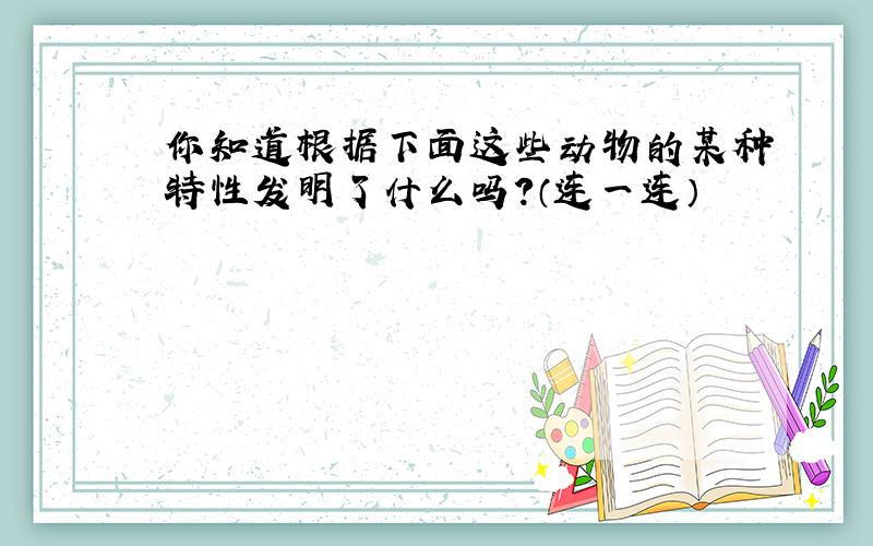 你知道根据下面这些动物的某种特性发明了什么吗？（连一连）