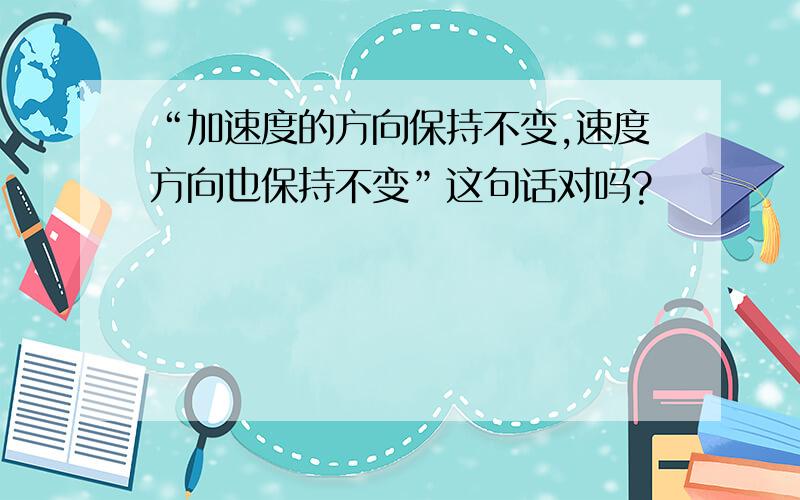 “加速度的方向保持不变,速度方向也保持不变”这句话对吗?