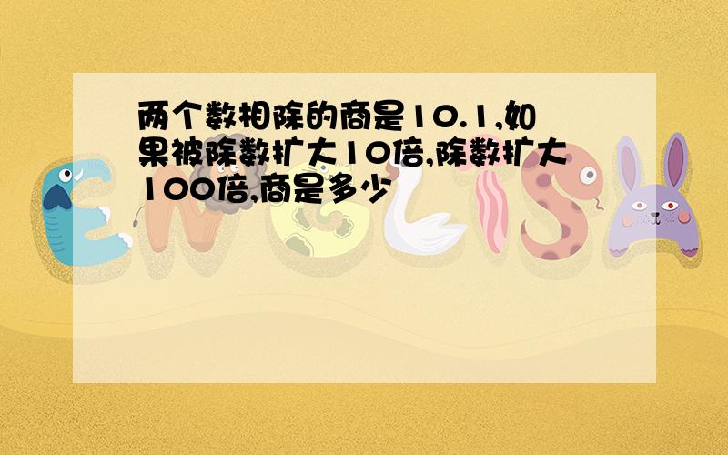 两个数相除的商是10.1,如果被除数扩大10倍,除数扩大100倍,商是多少