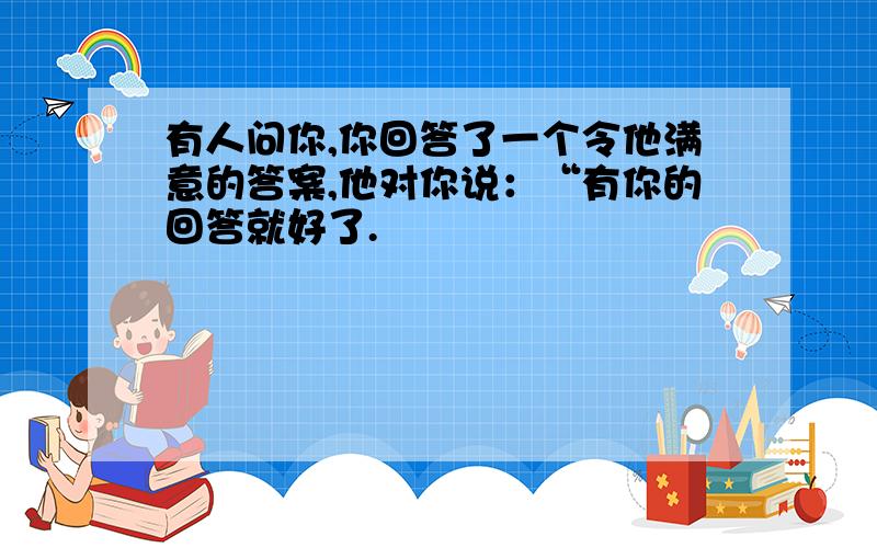 有人问你,你回答了一个令他满意的答案,他对你说：“有你的回答就好了.