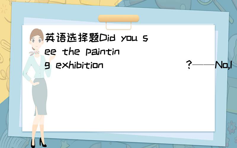 英语选择题Did you see the painting exhibition _______?——No,I didn