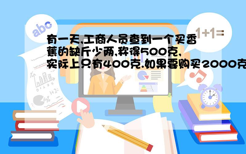 有一天,工商人员查到一个买香蕉的缺斤少两,称得500克,实际上只有400克.如果要购买2000克香蕉,那么该称上应称多少