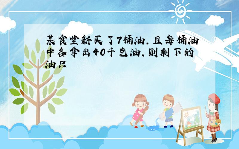 某食堂新买了7桶油，且每桶油中各拿出40千克油，则剩下的油只