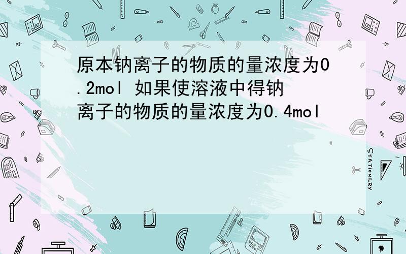 原本钠离子的物质的量浓度为0.2mol 如果使溶液中得钠离子的物质的量浓度为0.4mol