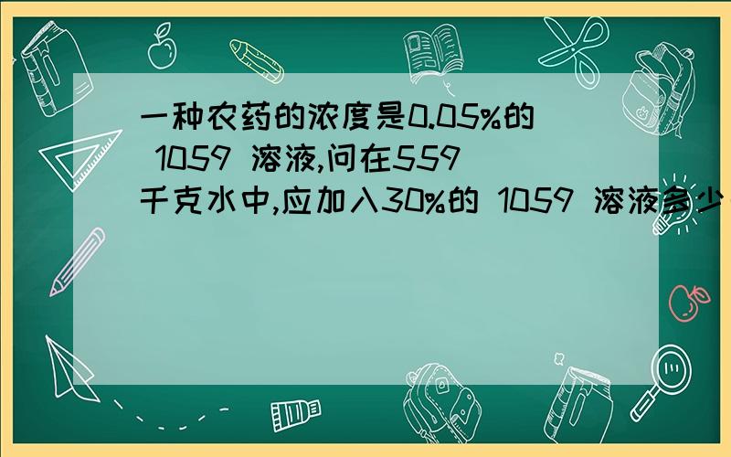 一种农药的浓度是0.05%的 1059 溶液,问在559千克水中,应加入30%的 1059 溶液多少千克?