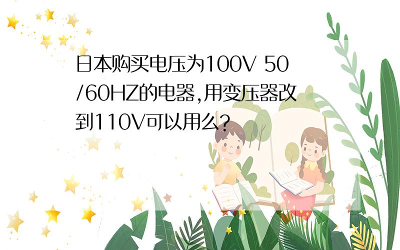 日本购买电压为100V 50/60HZ的电器,用变压器改到110V可以用么?