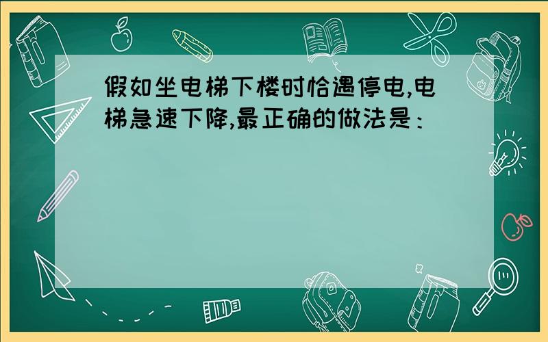 假如坐电梯下楼时恰遇停电,电梯急速下降,最正确的做法是：