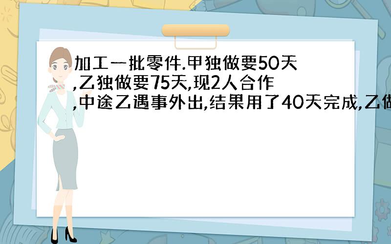 加工一批零件.甲独做要50天,乙独做要75天,现2人合作,中途乙遇事外出,结果用了40天完成,乙做了多少天