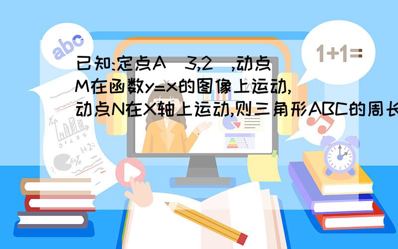 已知:定点A(3,2),动点M在函数y=x的图像上运动,动点N在X轴上运动,则三角形ABC的周长的最小值