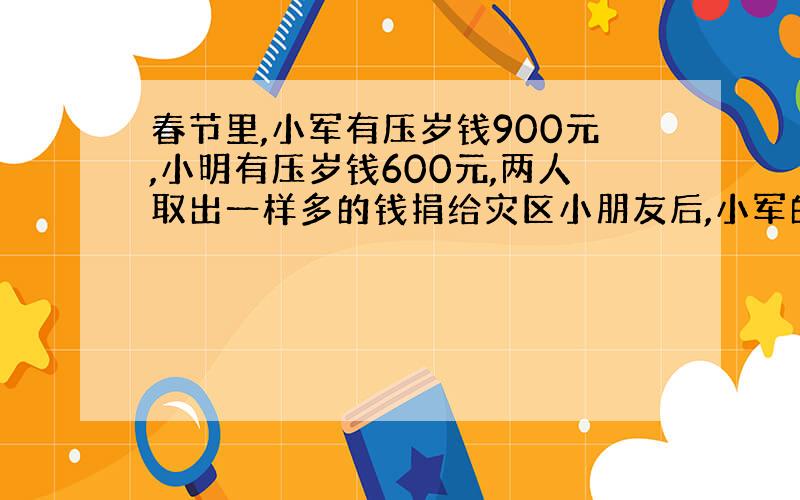 春节里,小军有压岁钱900元,小明有压岁钱600元,两人取出一样多的钱捐给灾区小朋友后,小军的钱是小明的3倍.¼